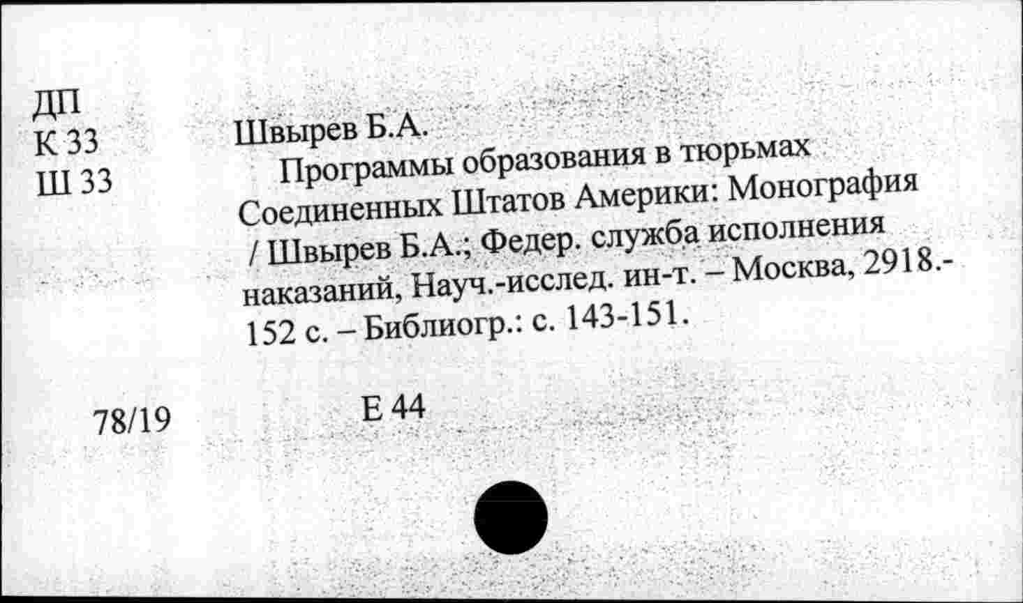 ﻿дп К 33 шзз	Швырев Б. А. Программы образования в тюрьмах Соединенных Штатов Америки: Монография / Швырев Б.А.; Федер, служба исполнения наказаний, Науч.-исслед. ин-т. - Москва, 2918.-152 с. -Библиогр.: с. 143-151.
78/19	Е44